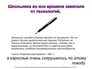 Школьники во все времена зависели от технологий,  а взрослые очень сокрушались по этому поводу   Школьники сегодня слишком зависят от авторучек. Они не умеют писать металлическими перьями. Родители не должны позволять детям такую роскошь, потому что в реальном мире, на производстве и в офисах еще редко встретишь подобные экстравагантные приспособления.   Газета «Родительский комитет», 1941 г.  Ретро-цитатник собран Ярославом Быховским http://iteach-2008.blogspot.com/2009/10/blog-post_21.html   