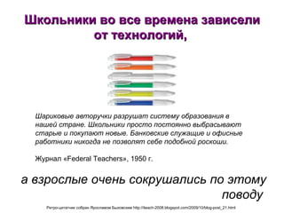 Школьники во все времена зависели от технологий,  а взрослые очень сокрушались по этому поводу   Шариковые авторучки разрушат систему образования в нашей стране. Школьники просто постоянно выбрасывают старые и покупают новые. Банковские служащие и офисные работники никогда не позволят себе подобной роскоши.   Журнал  «Federal Teachers», 1950  г .   Ретро-цитатник собран Ярославом Быховским http://iteach-2008.blogspot.com/2009/10/blog-post_21.html   