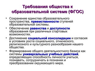 Требования общества к образовательной системе (ФГОС) Сохранение единства образовательного пространства,  преемственности  ступеней образовательной системы. Обеспечение  равенства  и  доступности  образования при различных стартовых возможностях. Достижение  социальной консолидации  и согласия в условиях роста социального, этнического, религиозного и культурного разнообразия нашего общества. Формирование общего деятельностного базиса как системы  универсальных учебных действий , определяющих способность личности учиться, познавать, сотрудничать в познании и преобразовании окружающего мира. 