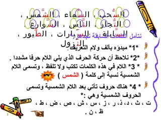 ال سُّ حب ، ال سَّ ماء ، ال شَّ مس ، ال تُّ جار ، ال نَّ اس ، ال شَّ وارع ، ال سَّ ابلة ،  ال سّ َيارات ، ال طُّ يور ، ال نّ ُزول نتأمل الكلمات السابقة نجدها  :* *1*  مبدؤه بألف ولام التعريف   .   *2*  نلاحظ أن حركة الحرف الذي يلي اللام حرفا مشددا  . * 3*  اللام في هذه الكلمات تكتب ولا تلفظ ، وتسمى اللام الشمسية نسبة إلى كلمة  (  الشمس   ) * 4*  هناك حروف تأتي بعد اللام الشمسية وتسمى الحروف الشمسية وهي  :* ت ، ث ، د، ذ، ر ، ز ، س ، ش ، ص ، ض ، ط ، ظ ، ن  . 