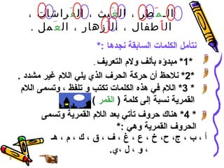 الـ م َ طر ، ال غَ يث ، ال فَ راشات ، ال أَ طفال ، ال أَ زهار ، ال عَ مل  . نتأمل الكلمات السابقة نجدها  :* *1*  مبدؤه بألف ولام التعريف   .   *2*  نلاحظ أن حركة الحرف الذي يلي اللام غير مشدد  . * 3*  اللام في هذه الكلمات تكتب و تلفظ ، وتسمى اللام القمرية نسبة إلى كلمة  (  القمر   ) * 4*  هناك حروف تأتي بعد اللام القمرية وتسمى الحروف القمرية وهي  :* أ  ، ب ، ج، ح، خ ، ع ، غ ، ف ، ق ، ك ، م ، هـ ، و ، ل ،ي . 