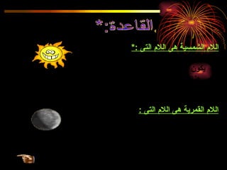 القاعدة:* اللام الشمسية هى اللام التى  :* 1  ـ تكتب و لا تلفظ نسبة إلى كلمة  ( الشمس )   . 2-  يكون الحرف الذى بعدها مشددا  .  3  -  هناك حروف تأتى بعد اللام الشمسية  .  تسمى الحروف الشمسية و هى  ( ت ث د ذ ر ز س ش ص ض ط ظ  ن  ) . اللام القمرية هى اللام التى  :   1 ـ تكتب و تلفظ نسبة إلى كلمة  ( القمر  )   2 ـ يكون الحرف الذى بعدها غير مشدد . 3-  هناك حروف تأتى بعد اللام القمرية و تسمى  " الحروف القمرية  "  و هى  ( أ ب ج ح خ ع غ ف ق ك م هـ و ل ى  ) 