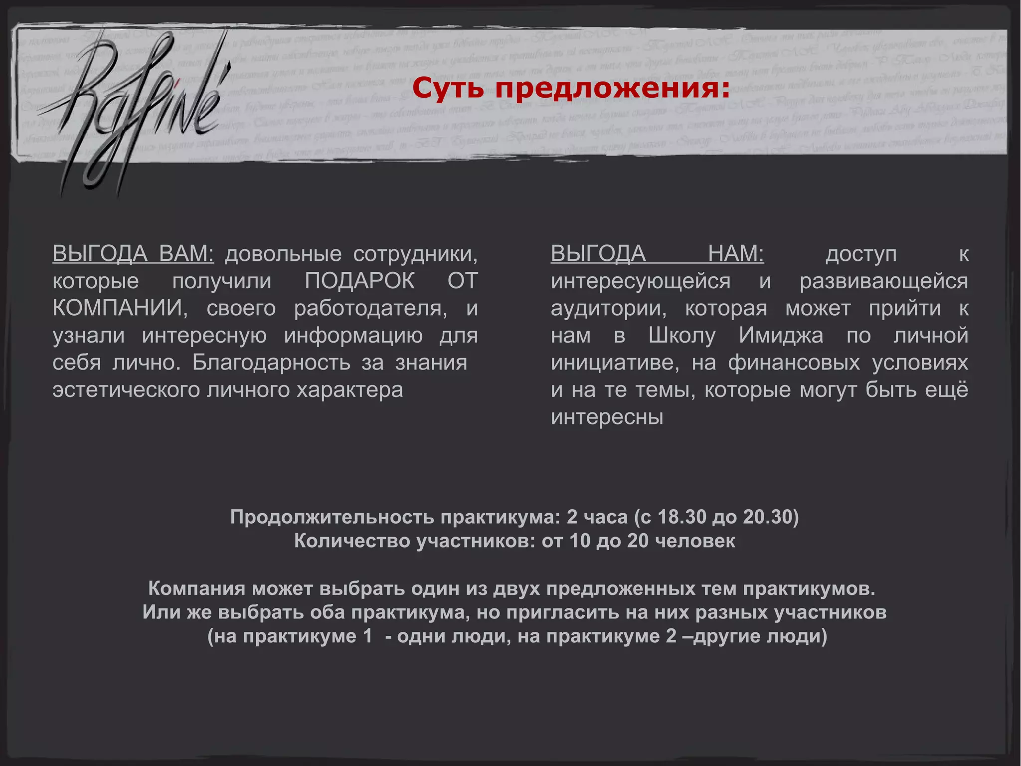 ВЫГОДА ВАМ:  довольные сотрудники, которые получили ПОДАРОК ОТ КОМПАНИИ, своего работодателя, и узнали интересную информацию для себя лично. Благодарность за знания  эстетического личного характера ВЫГОДА НАМ:  доступ к интересующейся и развивающейся аудитории, которая может прийти к нам в Школу Имиджа по личной инициативе, на финансовых условиях и на те темы, которые могут быть ещё интересны Продолжительность практикума: 2 часа (с 18.30 до 20.30) Количество участников: от 10 до 20 человек Компания может выбрать один из двух предложенных тем практикумов.  Или же выбрать оба практикума, но пригласить на них разных участников (на практикуме 1  - одни люди, на практикуме 2 –другие люди) Суть предложения: 