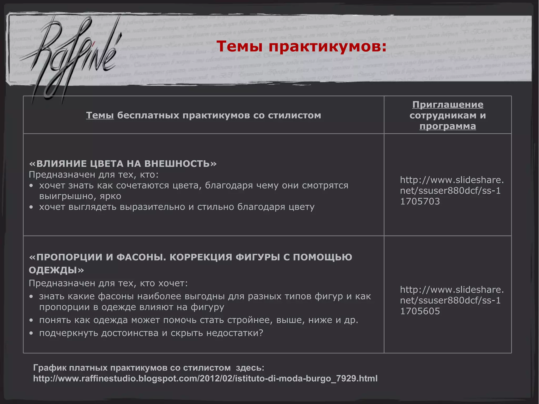 График платных практикумов со стилистом  здесь: http://www.raffinestudio.blogspot.com/2012/02/istituto-di-moda-burgo_7929.html Темы практикумов: «ПРОПОРЦИИ И ФАСОНЫ. КОРРЕКЦИЯ ФИГУРЫ С ПОМОЩЬЮ  ОДЕЖДЫ» Предназначен для тех, кто хочет: знать какие фасоны наиболее выгодны для разных типов фигур и как пропорции в одежде влияют на фигуру понять как одежда может помочь стать стройнее, выше, ниже и др. подчеркнуть достоинства и скрыть недостатки?  «ВЛИЯНИЕ ЦВЕТА НА ВНЕШНОСТЬ» Предназначен для тех, кто: хочет знать как сочетаются цвета, благодаря чему они смотрятся выигрышно, ярко хочет выглядеть выразительно и стильно благодаря цвету Темы  бесплатных практикумов   со стилистом http://www.slideshare.net/ssuser880dcf/ss-11705605 http://www.slideshare.net/ssuser880dcf/ss-11705703 Приглашение  сотрудникам и  программа 