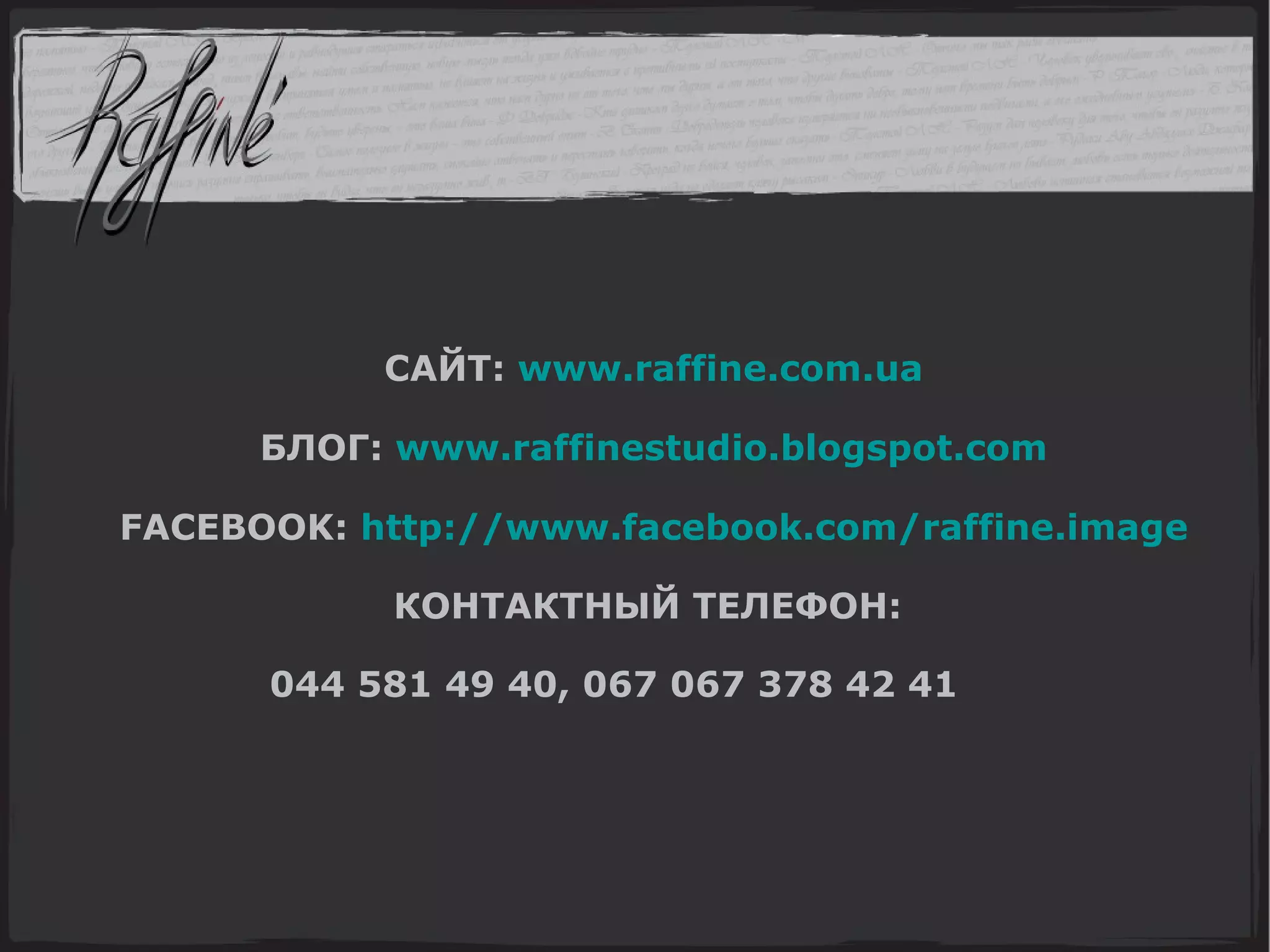 САЙТ:  www.raffine.com.ua БЛОГ:  www.raffinestudio.blogspot.com FACEBOOK :   http://www.facebook.com/raffine.image КОНТАКТНЫЙ ТЕЛЕФОН:  044 581 49 40, 067 067 378 42 41           