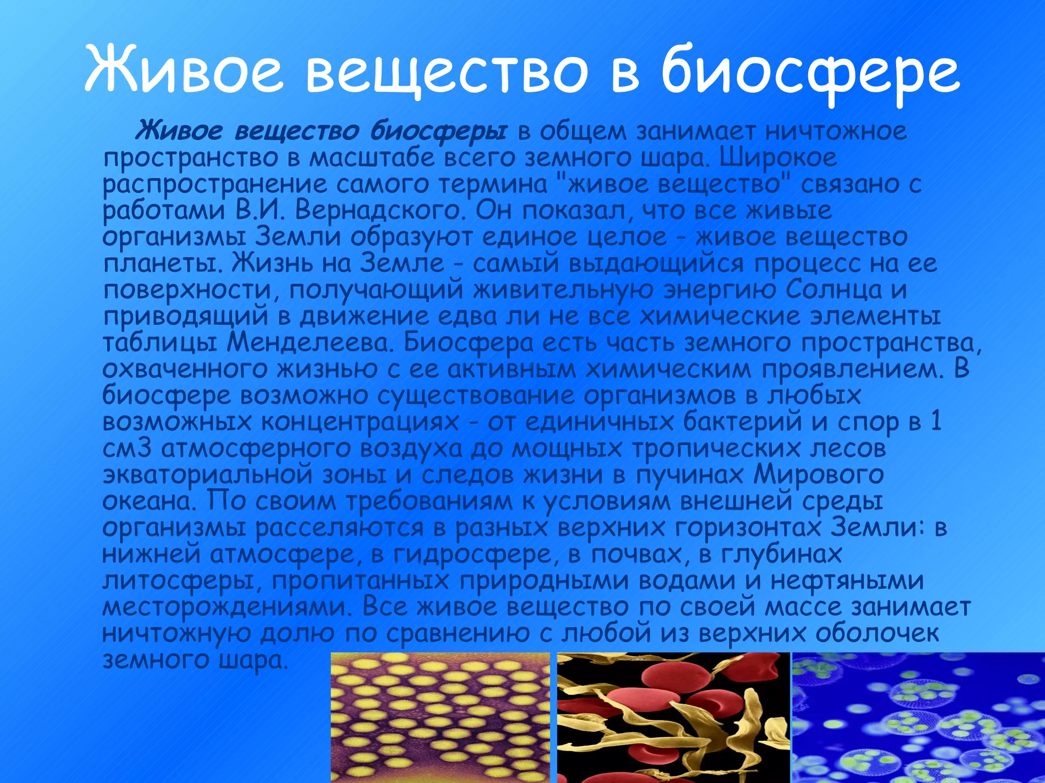 Живое вещество в биосфере Живое вещество биосферы  в общем занимает ничтожное пространство в масштабе всего земного шара. Широкое распространение самого термина "живое вещество" связано с работами В.И. Вернадского. Он показал, что все живые организмы Земли образуют единое целое - живое вещество планеты. Жизнь на Земле - самый выдающийся процесс на ее поверхности, получающий живительную энергию Солнца и приводящий в движение едва ли не все химические элементы таблицы Менделеева. Биосфера есть часть земного пространства, охваченного жизнью с ее активным химическим проявлением. В биосфере возможно существование организмов в любых возможных концентрациях - от единичных бактерий и спор в 1 см3 атмосферного воздуха до мощных тропических лесов экваториальной зоны и следов жизни в пучинах Мирового океана. По своим требованиям к условиям внешней среды организмы расселяются в разных верхних горизонтах Земли: в нижней атмосфере, в гидросфере, в почвах, в глубинах литосферы, пропитанных природными водами и нефтяными месторождениями. Все живое вещество по своей массе занимает ничтожную долю по сравнению с любой из верхних оболочек земного шара.  