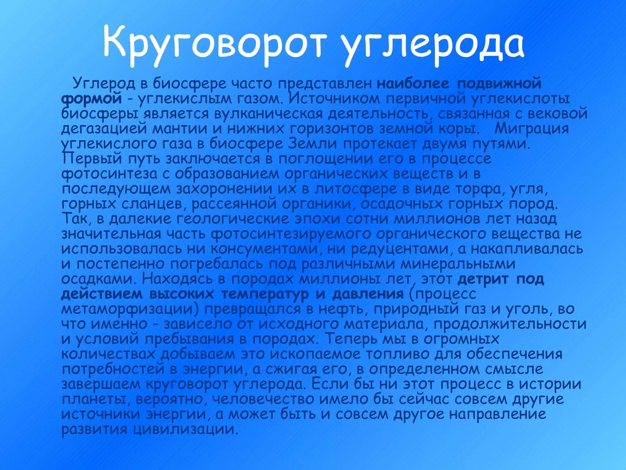 Круговорот углерода Углерод в биосфере часто представлен  наиболее подвижной формой  - углекислым газом. Источником первичной углекислоты биосферы является вулканическая деятельность, связанная с вековой дегазацией мантии и нижних горизонтов земной коры.   Миграция углекислого газа в биосфере Земли протекает двумя путями. Первый путь заключается в поглощении его в процессе фотосинтеза с образованием органических веществ и в последующем захоронении их в литосфере в виде торфа, угля, горных сланцев, рассеянной органики, осадочных горных пород. Так, в далекие геологические эпохи сотни миллионов лет назад значительная часть фотосинтезируемого органического вещества не использовалась ни консументами, ни редуцентами, а накапливалась и постепенно погребалась под различными минеральными осадками. Находясь в породах миллионы лет, этот  детрит под действием высоких температур и давления  (процесс метаморфизации) превращался в нефть, природный газ и уголь, во что именно - зависело от исходного материала, продолжительности и условий пребывания в породах. Теперь мы в огромных количествах добываем это ископаемое топливо для обеспечения потребностей в энергии, а сжигая его, в определенном смысле завершаем круговорот углерода. Если бы ни этот процесс в истории планеты, вероятно, человечество имело бы сейчас совсем другие источники энергии, а может быть и совсем другое направление развития цивилизации.      