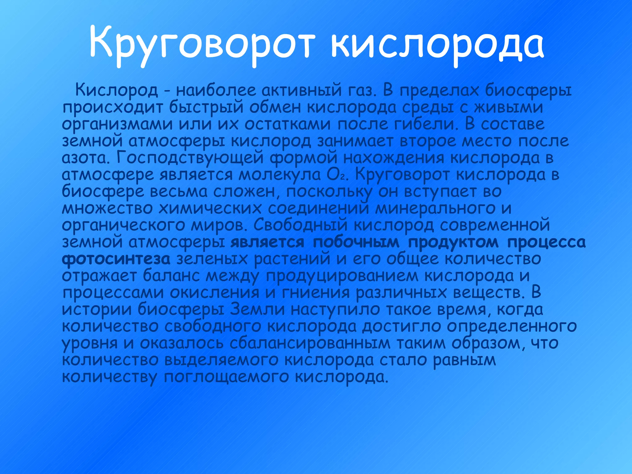Круговорот кислорода Кислород - наиболее активный газ. В пределах биосферы происходит быстрый обмен кислорода среды с живыми организмами или их остатками после гибели. В составе земной атмосферы кислород занимает второе место после азота. Господствующей формой нахождения кислорода в атмосфере является молекула О 2 . Круговорот кислорода в биосфере весьма сложен, поскольку он вступает во множество химических соединений минерального и органического миров. Свободный кислород современной земной атмосферы  является побочным продуктом процесса фотосинтеза  зеленых растений и его общее количество отражает баланс между продуцированием кислорода и процессами окисления и гниения различных веществ. В истории биосферы Земли наступило такое время, когда количество свободного кислорода достигло определенного уровня и оказалось сбалансированным таким образом, что количество выделяемого кислорода стало равным количеству поглощаемого кислорода.   
