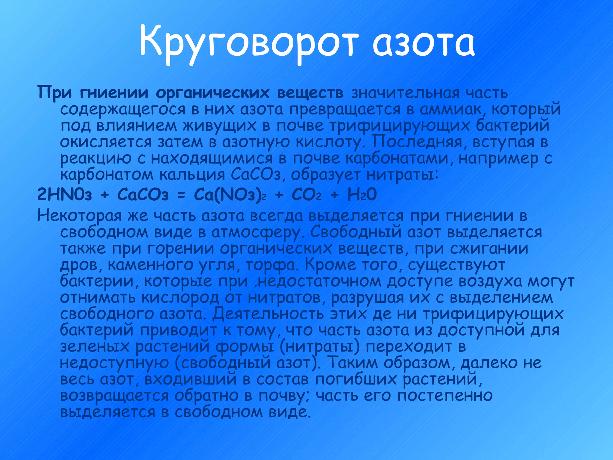 Круговорот азота При гниении органических веществ  значительная часть содержащегося в них азота превращается в аммиак, который под влиянием живущих в почве трифицирующих бактерий окисляется затем в азотную кислоту. Последняя, вступая в реакцию с находящимися в почве карбонатами, например с карбонатом кальция СаСОз, образует нитраты: 2HN0з + СаСОз = Са(NОз) 2  + СО 2  + Н 2 0 Некоторая же часть азота всегда выделяется при гниении в свободном виде в атмосферу. Свободный азот выделяется также при горении органических веществ, при сжигании дров, каменного угля, торфа. Кроме того, существуют бактерии, которые при .недостаточном доступе воздуха могут отнимать кислород от нитратов, разрушая их с выделением свободного азота. Деятельность этих де ни трифицирующих бактерий приводит к тому, что часть азота из доступной для зеленых растений формы (нитраты) переходит в недоступную (свободный азот). Таким образом, далеко не весь азот, входивший в состав погибших растений, возвращается обратно в почву; часть его постепенно выделяется в свободном виде. 