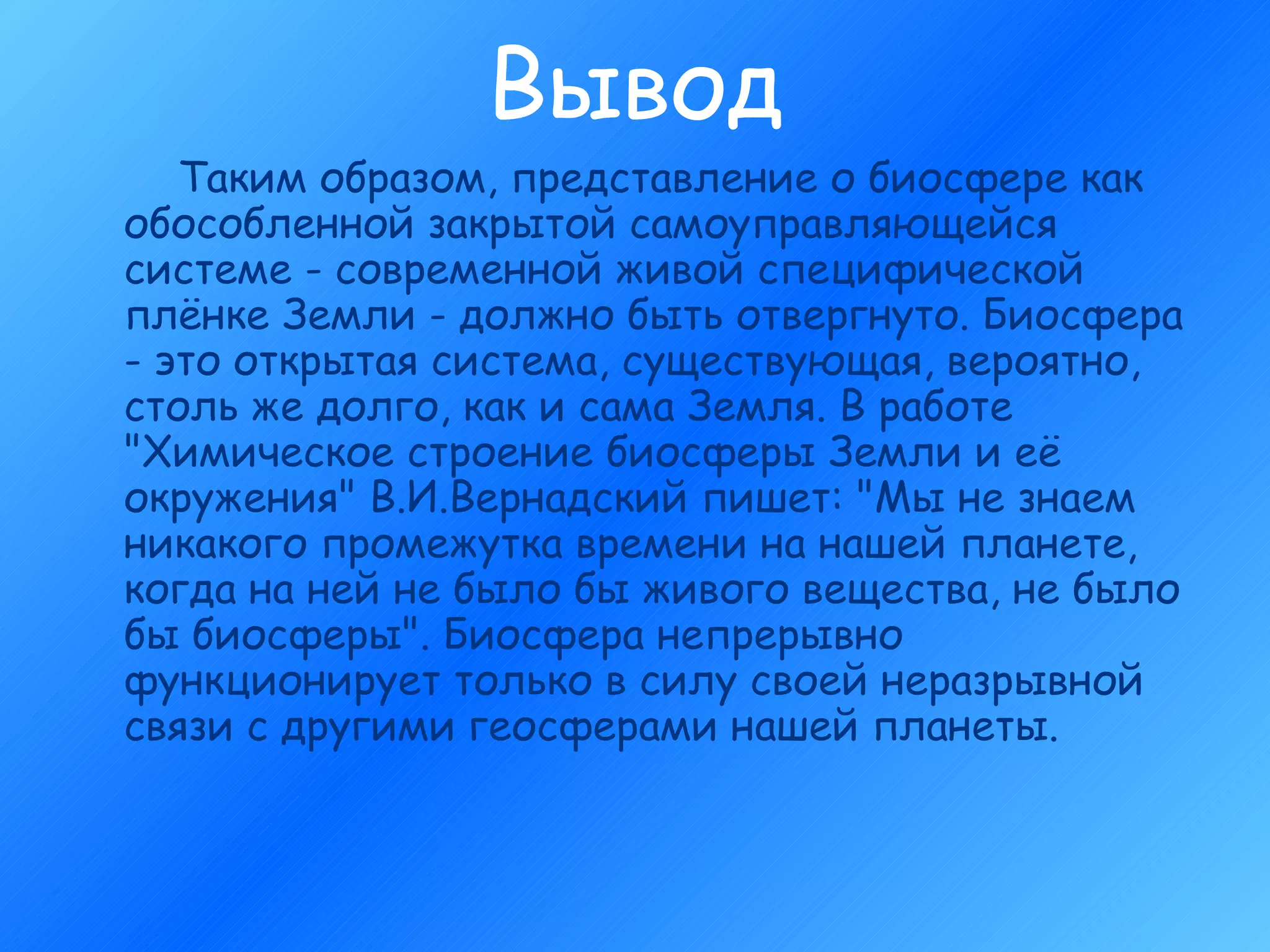 Вывод Таким образом, представление о биосфере как обособленной закрытой самоуправляющейся системе - современной живой специфической плёнке Земли - должно быть отвергнуто. Биосфера - это открытая система, существующая, вероятно, столь же долго, как и сама Земля. В работе "Химическое строение биосферы Земли и её окружения" В.И.Вернадский пишет: "Мы не знаем никакого промежутка времени на нашей планете, когда на ней не было бы живого вещества, не было бы биосферы". Биосфера непрерывно функционирует только в силу своей неразрывной связи с другими геосферами нашей планеты.  