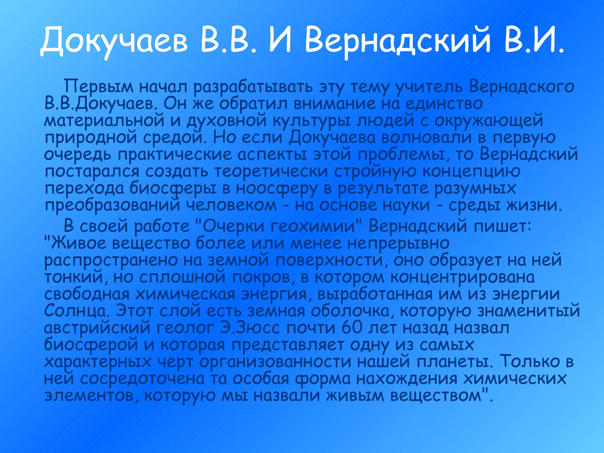 Докучаев В.В. И Вернадский В.И. Первым начал разрабатывать эту тему учитель Вернадского В.В.Докучаев. Он же обратил внимание на единство материальной и духовной культуры людей с окружающей природной средой. Но если Докучаева волновали в первую очередь практические аспекты этой проблемы, то Вернадский постарался создать теоретически стройную концепцию перехода биосферы в ноосферу в результате разумных преобразований человеком - на основе науки - среды жизни. В своей работе "Очерки геохимии" Вернадский пишет: "Живое вещество более или менее непрерывно распространено на земной поверхности, оно образует на ней тонкий, но сплошной покров, в котором концентрирована свободная химическая энергия, выработанная им из энергии Солнца. Этот слой есть земная оболочка, которую знаменитый австрийский геолог Э.Зюсс почти 60 лет назад назвал биосферой и которая представляет одну из самых характерных черт организованности нашей планеты. Только в ней сосредоточена та особая форма нахождения химических элементов, которую мы назвали живым веществом".  