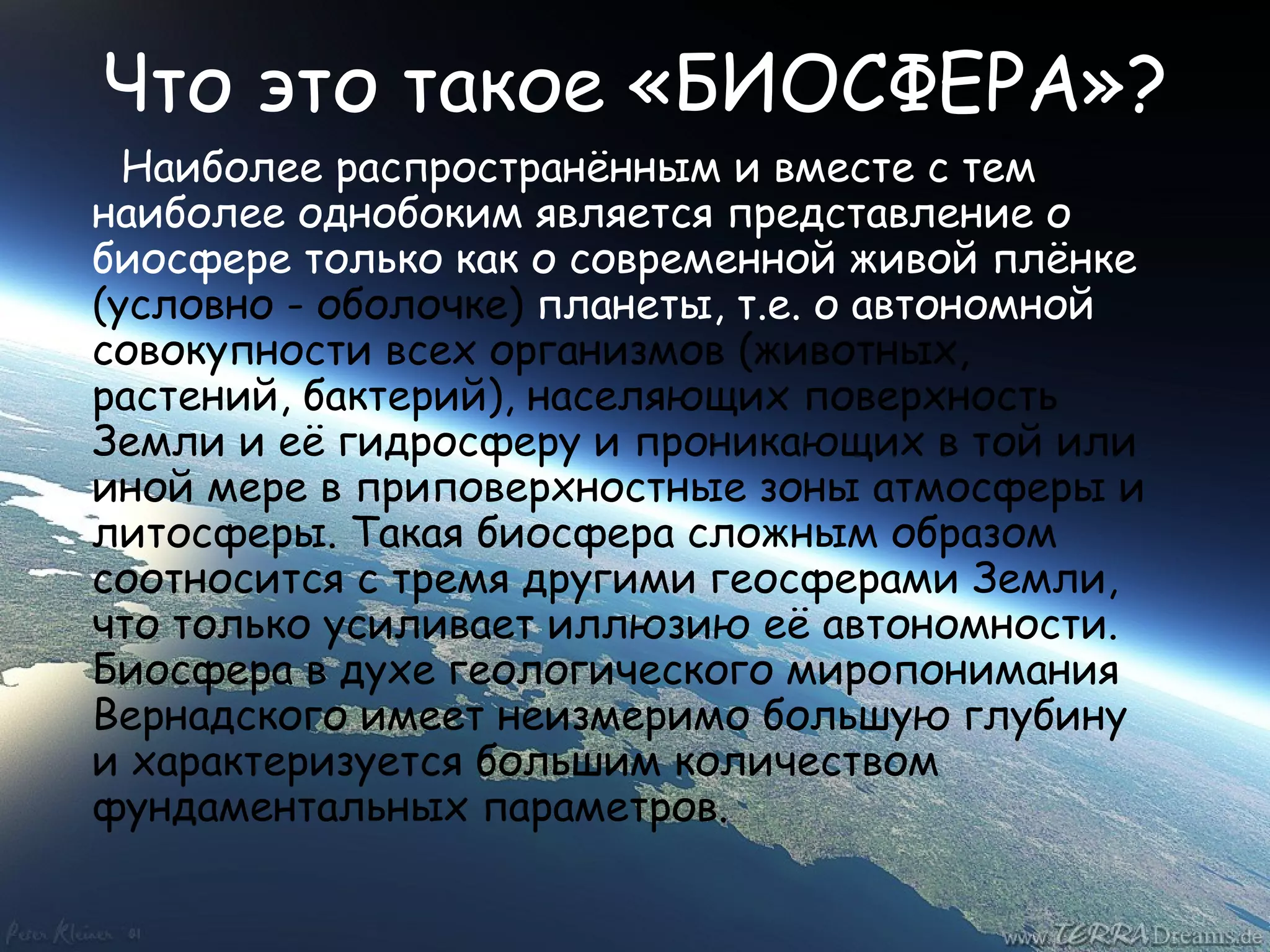 Что это такое «БИОСФЕРА»? Наиболее распространённым и вместе с тем наиболее однобоким является представление о биосфере только как о современной живой плёнке  (условно - оболочке)  планеты, т.е. о автономной  совокупности всех организмов (животных, растений, бактерий), населяющих поверхность Земли и её гидросферу и проникающих в той или иной мере в приповерхностные зоны атмосферы и литосферы. Такая биосфера сложным образом соотносится с тремя другими геосферами Земли, что только усиливает иллюзию её автономности. Биосфера в духе геологического миропонимания Вернадского имеет неизмеримо большую глубину и характеризуется большим количеством фундаментальных параметров. 
