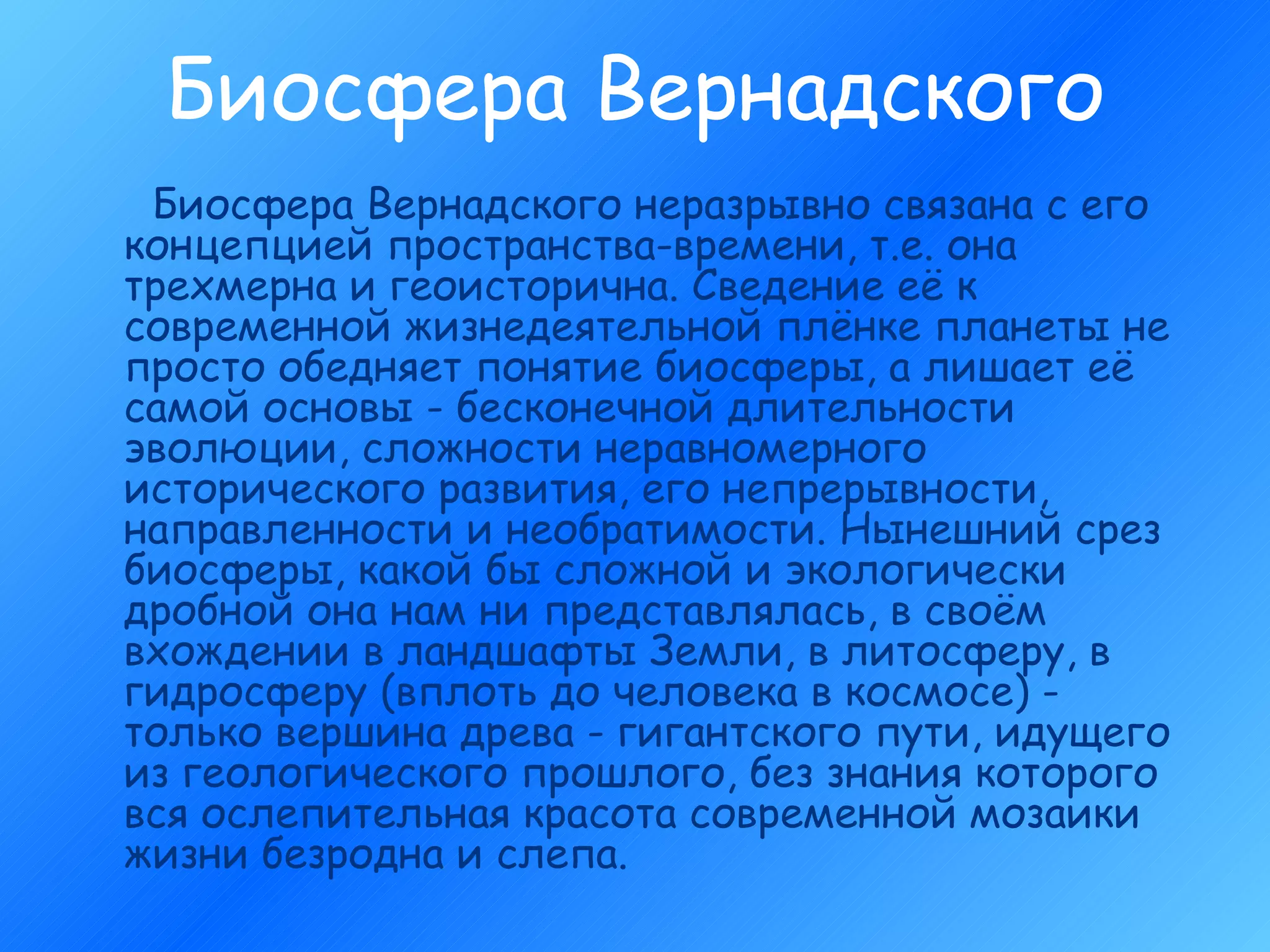 Биосфера Вернадского Биосфера Вернадского неразрывно связана с его концепцией пространства-времени, т.е. она трехмерна и геоисторична. Сведение её к современной жизнедеятельной плёнке планеты не просто обедняет понятие биосферы, а лишает её самой основы - бесконечной длительности эволюции, сложности неравномерного исторического развития, его непрерывности, направленности и необратимости. Нынешний срез биосферы, какой бы сложной и экологически дробной она нам ни представлялась, в своём вхождении в ландшафты Земли, в литосферу, в гидросферу (вплоть до человека в космосе) - только вершина древа - гигантского пути, идущего из геологического прошлого, без знания которого вся ослепительная красота современной мозаики жизни безродна и слепа. 