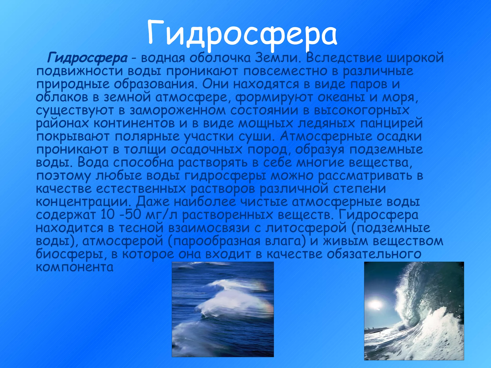 Гидросфера Гидросфера  - водная оболочка Земли. Вследствие широкой подвижности воды проникают повсеместно в различные природные образования. Они находятся в виде паров и облаков в земной атмосфере, формируют океаны и моря, существуют в замороженном состоянии в высокогорных районах континентов и в виде мощных ледяных панцирей покрывают полярные участки суши. Атмосферные осадки проникают в толщи осадочных пород, образуя подземные воды. Вода способна растворять в себе многие вещества, поэтому любые воды гидросферы можно рассматривать в качестве естественных растворов различной степени концентрации. Даже наиболее чистые атмосферные воды содержат 10 -50 мг/л растворенных веществ. Гидросфера находится в тесной взаимосвязи с литосферой (подземные воды), атмосферой (парообразная влага) и живым веществом биосферы, в которое она входит в качестве обязательного компонента  