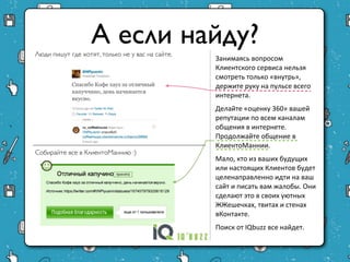 А если найду?
Люди пишут где хотят, только не у вас на сайте.
                                                  Занимаясь вопросом
                                                  Клиентского сервиса нельзя
                                                  смотреть только «внутрь»,
                                                  держите руку на пульсе всего
                                                  интернета.
                                                  Делайте «оценку 360» вашей
                                                  репутации по всем каналам
                                                  общения в интернете.
                                                  Продолжайте общение в
                                                  КлиентоМаннии.
Собирайте все в КлиентоМаннию :)                  Мало, кто из ваших будущих
                                                  или настоящих Клиентов
                                                  будет целенаправленно идти
                                                  на ваш сайт и писать вам
                                                  жалобы. Они сделают это в
                                                  своих уютных ЖЖешечках,
                                                  твитах и стенах вКонтакте.
                                                  Поиск от IQbuzz все найдет.
 