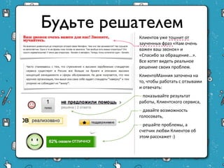 Будьте решателем
           Клиентов уже тошнит от
           заученных фраз «Нам очень
           важен ваш звонок» и
           «Спасибо за обращение...».
           Все хотят видеть реальное
           решение своих проблем.
           КлиентоМанния заточена на
           то, чтобы работать с
           отзывами и отвечать:
           – показывайте результат
           работы, Клиентского
           сервиса,
           – давайте возможность
           голосовать,
           – решайте проблемы, а
           счетчик любви Клиентов об
           этом расскажет :)
 