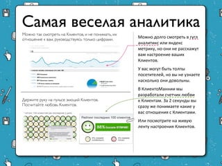 Самая веселая аналитика
Можно так смотреть на Клиентов, и не понимать, их
                                                    Можно долго смотреть в гугл
отношение к вам, руководствуясь только цифрами.
                                                    аналитикс или яндекс
                                                    метрику, но они не
                                                    расскажут вам настроение
                                                    ваших Клиентов.
                                                    У вас могут быть толпы
                                                    посетителей, но вы не
                                                    узнаете насколько они
                                                    довольны.
                                                    В КлиентоМаннии мы
                                                    разработали счетчик любви
Держите руку на пульсе эмоций Клиентов.
                                                    к Клиентам. За 2 секунды вы
Посчитайте любовь Клиентов.
                                                    сразу же понимаете какие у
                                                    вас отношения с Клиентами.
                                                    Или посмотрите на живую
                                                    ленту настроения Клиентов.
 