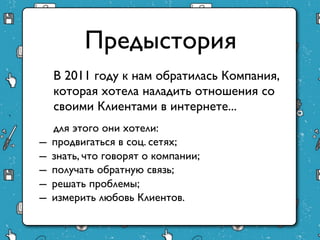 Предыстория
    В 2011 году к нам обратилась Компания,
    которая хотела наладить отношения со
    своими Клиентами в интернете...
     для этого они хотели:
–   продвигаться в соц. сетях;
–   знать, что говорят о компании;
–   получать обратную связь;
–   решать проблемы;
–   измерить любовь Клиентов.
 