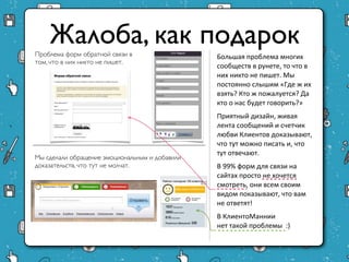 Жалоба, как подарок
Проблема форм обратной связи                 Большая проблема многих
в том, что в них никто не пишет.             сообществ в рунете, то что в
                                             них никто не пишет. Мы
                                             постоянно слышим «Где ж их
                                             взять? Кто ж пожалуется? Да
                                             кто о нас будет говорить?»
                                             Приятный дизайн, живая
                                             лента сообщений и счетчик
                                             любви Клиентов
                                             доказывают, что тут можно
                                             писать и, что тут отвечают.
Мы сделали обращение эмоциональным и         В 99% форм для связи на
добавили доказательств, что тут не молчат.   сайтах просто не хочется
                                             смотреть, они всем своим
                                             видом показывают, что вам
                                             не ответят!
                                             В КлиентоМаннии
                                             нет такой проблемы :)
 