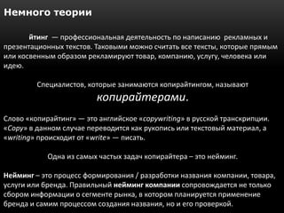 Немного теории

       йтинг — профессиональная деятельность по написанию рекламных и
презентационных текстов. Таковыми можно считать все тексты, которые прямым
или косвенным образом рекламируют товар, компанию, услугу, человека или
идею.

         Специалистов, которые занимаются копирайтингом, называют
                         копирайтерами.
Слово «копирайтинг» — это английское «copywriting» в русской транскрипции.
«Copy» в данном случае переводится как рукопись или текстовый материал, а
«writing» происходит от «write» — писать.

            Одна из самых частых задач копирайтера – это нейминг.

Нейминг – это процесс формирования / разработки названия компании, товара,
услуги или бренда. Правильный нейминг компании сопровождается не только
сбором информации о сегменте рынка, в котором планируется применение
бренда и самим процессом создания названия, но и его проверкой.
 