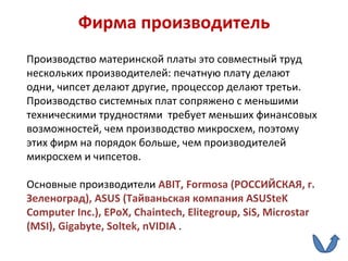 Фирма производитель Производство материнской платы это совместный труд нескольких производителей: печатную плату делают одни, чипсет делают другие, процессор делают третьи. Производство системных плат сопряжено с меньшими техническими трудностями  требует меньших финансовых возможностей, чем производство микросхем, поэтому  этих фирм на порядок больше, чем производителей микросхем и чипсетов.  Основные производители  ABIT ,  Formosa  (РОССИЙСКАЯ, г. Зеленоград),  ASUS  (Тайваньская компания  ASUSteK Computer Inc .),  EPoX ,  Chaintech ,  Elitegroup ,  SiS ,  Microstar  ( MSI ),  Gigabyte ,  Soltek ,  nVIDIA   . 