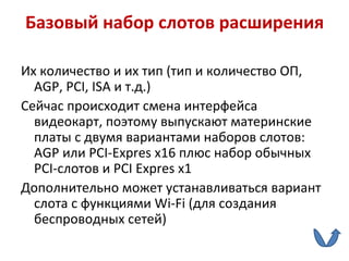 Базовый набор слотов расширения Их количество и их тип (тип и количество ОП,  AGP ,  PCI ,  ISA  и т.д.) Сейчас происходит смена интерфейса видеокарт, поэтому выпускают материнские платы с двумя вариантами наборов слотов:  AGP  или  PCI - Expres x 16 плюс набор обычных  PCI -слотов и  PCI Expres x 1 Дополнительно может устанавливаться вариант слота с функциями  Wi - Fi  (для создания беспроводных сетей) 