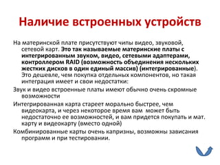 Наличие встроенных устройств На материнской плате присутствуют чипы видео, звуковой, сетевой карт.  Это так называемые материнские платы с интегрированным звуком, видео, сетевыми адаптерами, контроллером  RAID  (возможность объединения нескольких жестких дисков в один единый массив) (интегрированные ). Это дешевле, чем покупка отдельных компонентов, но такая интеграция имеет и свои недостатки: Звук и видео встроенные платы имеют обычно очень скромные возможности Интегрированная карта стареет морально быстрее, чем видеокарта, и через некоторое время вам  может быть недостаточно ее возможностей, и вам придется покупать и мат. карту и видеокарту (вместо одной) Комбинированные карты очень капризны, возможны зависания программ и при тестировании. 