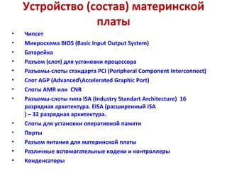 Устройство (состав) материнской платы Чипсет Микросхема  BIOS  ( Basic Input Output System )  Батарейка Разъем (слот) для установки процессора  Разъемы-слоты стандарта  PCI  ( Peripheral Component Interconnect )   Слот  AGP  ( Advanced \ Accelerated Graphic Port )  Слоты  AMR  или   CNR Разъемы-слоты типа  ISA  ( Industry Standart Architecture )  16  разрядная архитектура.  EISA  (расширенный  ISA ) – 32 разрядная архитектура. Слоты для установки оперативной памяти  Порты  Разъем питания для материнской платы  Различные вспомогательные кодеки и контроллеры   Конденсаторы  