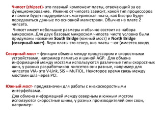 Чипсет ( chipset )-   это главный компонент платы, отвечающий за ее функционирование.  Именно от чипсета зависит, какой тип процессоров и памяти будет поддерживать материнская плата, как быстро будут передаваться данные по основной магистрали. Обычно на плате 2 чипсета.   Чипсет имеет небольшие размеры и обычно состоит из набора микросхем. Для двух базовых микросхем чипсета  чисто условно были придуманы названия  South Bridge  (южный мост) и  North Bridge  (северный мост).  Верх платы это север, низ платы – юг (имеется ввиду  Северный мост   – функции обмена между процессором и скоростными устройствами, например памятью и шиной  AGP .  Для обмена информацией между мостами используются различные типы скоростных шин, у разных разработчиков  чипсетов они разные, например для чипсетов  VIA - это  V - Link ,  SiS  –  MuTIOL . Некоторое время связь между мостами шла через  PCI . Южный мост -  предназначен для работы с низкоскоростными интерфейсами. Для обмена информацией между северным и южным мостом исползуются скоростные шины, у разных производителей они свои, например: 