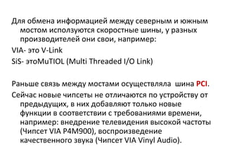 Для обмена информацией между северным и южным мостом исползуются скоростные шины, у разных производителей они свои, например: VIA-  это  V-Link SiS-  это MuTIOL (Multi Threaded I/O Link) Раньше связь между мостами осуществляла  шина  PCI . Сейчас новые чипсеты не отличаются по устройству от предыдущих, в них добавляют только новые функции в соответствии с требованиями времени, например: внедрение телевидения высокой частоты (Чипсет  VIA P 4 M 900), воспроизведение качественного звука (Чипсет  VIA Vinyl Audio ). 