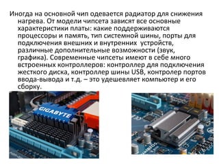 Иногда на основной чип одевается радиатор для снижения нагрева. От модели чипсета зависят все основные характеристики платы: какие поддерживаются процессоры и память, тип системной шины, порты для подключения внешних и внутренних  устройств, различные дополнительные возможности (звук, графика). Современные чипсеты имеют в себе много встроенных контроллеров: контроллер для подключения жесткого диска, контроллер шины  USB , контролер портов ввода-вывода и т.д. – это удешевляет компьютер и его сборку. 