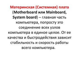 Материнская (Системная) плата  ( Motherboard  или  Mainboard ,  System board ) – главная часть компьютера, попросту это соединение всех узлов компьютера в единое целое. От ее качества и быстродействия зависит стабильность и скорость работы всего компьютера.  