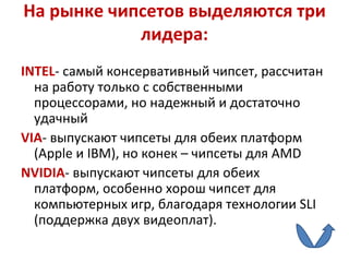 На рынке чипсетов выделяются три лидера: INTEL - самый консервативный чипсет, рассчитан на работу только с собственными процессорами, но надежный и достаточно удачный  VIA - выпускают чипсеты для обеих платформ ( Apple  и  IBM ), но конек – чипсеты для  AMD NVIDIA - выпускают чипсеты для обеих платформ, особенно хорош чипсет для компьютерных игр, благодаря технологии  SLI  (поддержка двух видеоплат). 
