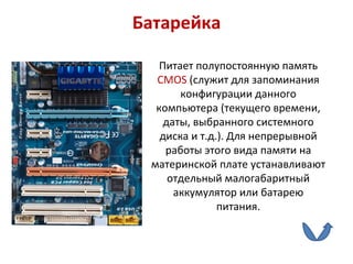 Батарейка Питает полупостоянную память  CMOS   (служит для запоминания конфигурации данного компьютера (текущего времени, даты, выбранного системного диска и т.д.). Для непрерывной работы этого вида памяти на материнской плате устанавливают отдельный малогабаритный аккумулятор или батарею питания. 