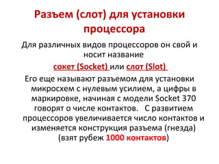 Разъем (слот) для установки процессора  Для различных видов процессоров он свой и носит название сокет ( Socket )  или  слот ( Slot )  Его еще называют разъемом для установки микросхем с нулевым усилием, а цифры в маркировке, начиная с модели  Socket  370 говорят о числе контактов.  С развитием процессоров увеличивается число контактов и изменяется конструкция разъема (гнезда) (взят рубеж  1000 контактов ) 