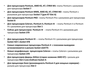 Для процессоров  Pentium ,  AMD K 5, К7,  CYRIX M 1-  платы  Pentium  с разъемом для процессора   Socket  7  Для процессоров  Pentium MMX ,  AMD K 6, К7,  CYRIX M 2 -  платы  Pentium  с разъемом для процессора   Socket  7 (для К7  Slot A ) Для процессоров  Pentium PRO  -  платы  Pentium Pro  с разъемом для процессора   Socket  8 Для процессоров  Celeron ,  Pentium II ,  Pentium III   -  платы  Pentium II  и  Pentium III  с разъемом для процессора   Slot  1  C ейчас для процессоров  Pentium III   -  плата  Pentium III  с разъемом для процессора   So с ket  370    Для процессоров  Pentium IV  - -  платы  Pentium IV  с разъемом для процессора   Socket  423 \  Socket  478  Самые современные процессоры  Pentium  4  с плоскими выводами устанавливаются в разъем  Socket LGA 775 Новые модификации  процессоров  Celeron  –  платы  Celeron c  разъемом для процессора  Socket -370 Для процессоров фирмы  Athlon  (старое название АМ D K 7) –  разъем для процессора  Slot  2 или (Сейчас)  Socket  А Для процессора  Xeon  (разновидность  Pentium II  для мощных серверов) -  разъем для процессора  Slot  2 Процессоры  Operton   разъем  Socket  940 (и его модернизация  Socket  939) 