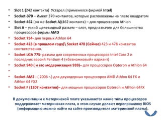 Slot  1 ( 242 контакта)  Устарел.(применялся фирмой  Intel ) Socket -370  – Имеет 370 контактов, которые расположены на плате квадратом Socket  462  (он же  Socket A )(462 контакта) – для процессоров  Athlon  Slot  А  – узкий щелевидный разъем – слот, предназначен для большинства процессоров фирмы  AMD Socket  754-  для первых   Athlon  64 Socket  423 (в прошлом году)\  Socket  478 (Сейчас)  423 и 478 контактов соответственно. Socket LGA  775-  разъем для современных процессоров  Intel Core  2 и последних версий  Pentium  4 («безножковый» вариант) Socket  940 ( и его модернизация 939)–  для процессоров  Opteron  и  Athlon  64   Socket  АМ2  - ( 2006 г.) для двухядерных процессоров  AMD Athlon  64  FX  и  Athlon  64  FX 2 Socket F  (1207 контактов)–  для мощных процессоров   Opteron  и  Athlon  64 FX В документации к материнской плате указывается какие типы процессоров поддерживает материнская плата, в этом случае делают перепрошивку  BIOS  (информацию можно найти на сайте производителя материнской платы). 