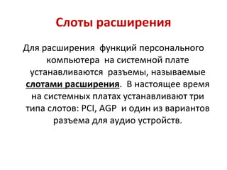 Слоты расширения Для расширения  функций персонального компьютера  на системной плате устанавливаются  разъемы, называемые  слотами расширения .  В настоящее время на системных платах устанавливают три типа слотов:  PCI ,  AGP  и один из вариантов разъема для аудио устройств. 