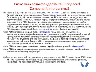 Разъемы-слоты стандарта  PCI  ( Peripheral Component Interconnect )   Их обычно 2-3, но бывает и 5-6.  Разъемы  PCI  ( смотри  1)   обычно самые короткие,  белого цвета  и разделенные своеобразной «перемычкой» на две неравные части. Основные устройства, которые вставляются в  PCI -слот являются видеокарта и звуковая карта (типа  PCI ), сетевая карта, внутренний модем, специальные карты сканеров (типа  PCI ). Высокая производительность, автоматическая настройка подключаемых контроллеров, малая нагрузка на процессор и независимость от типа ЦП. (Например процессор может работать с памятью , а в это время по шине  PCI  передаются данные). Количество слотов может быть от двух до 6. Слот  PCI Express x 16 (фирма  Intel )  (смотри 2)   предназначен для установки высокопроизводительной видеокарты, отличается от  AGP  расширенной полосой пропускания и прямой двунаправленной передачей данных. Это позволяет повысить пропускную способность шины в 2 раза. В последнее время начинают устанавливать 2 слота  Express x 16, что позволяет включать две видеокарты в синхронном режиме, если это необходимо.  Слот  PCI Express x 1 для установки прочих пер иферийных устройств  (смотри 3)   Слот  PCI Express x 8  для установки требовательных к скорости шины периферийных устройств, например видеокарт.   Сейчас на материнской плате иногда устанавливают два  PCI Express x 1 или  PCI Express x 8 , что позволяет использовать сразу две видеокарты в синхронном режиме, например  по технологии  nVIDIA SLI  ( Scable Link Interface ) 