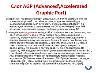 Слот  AGP  ( Advanced \ Accelerated Graphic Port )  Ускоренный графический порт. Специальный, более быстрый с точки зрения пропускной способности слот, предназначенный для видеокарт формата  AGP . (Эти карты очень быстро работают, т.к. используют не только свою память но ОП компьютера) Порт  AGP  позволяет подключить одно устройство, дополняя шину  PCI . Это отдельное  соединение  между ЦП и графическим контроллером, что дает возможность процессору быстро посылать команды на ИС графики, а графическому контроллеру - обмениваться данными с основной памятью со значительно большей скоростью. Благодаря этому становится целесообразным хранить объемные 3-х мерные текстурные карты в основной памяти, а не предусматривать дополнительную память в составе графической подсистемы. По существу  AGP  представляет собой усовершенствованный вариант  PCI  , способный  обеспечивать более высокие скорости передачи данных.  AGP  обеспечивает внутренний прямой путь между графическим адаптером ( SVGA ) и основной памятью ПК. Предназначен для задач с графикой: 3 D  – игры, вывод сцен с виртуальной реальностью, сложная обработка видеоизображений (слайдов, фотографий).  
