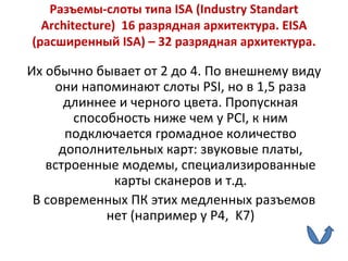 Разъемы-слоты типа  ISA  ( Industry Standart Architecture )  16 разрядная архитектура.  EISA  (расширенный  ISA ) – 32 разрядная архитектура. Их обычно бывает от 2 до 4.   По внешнему виду они напоминают слоты  PSI , но в 1,5 раза длиннее и черного цвета. Пропускная способность ниже чем у  PCI , к ним подключается громадное количество дополнительных карт: звуковые платы, встроенные модемы, специализированные карты сканеров и т.д. В современных ПК этих медленных разъемов нет (например у  P 4,  K 7) 