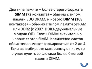 Два типа памяти – более старого формата  SIMM  (72 контакта) – обычно с типом памяти  EDO DRAM , и нового  DIMM  (168 контактов) – обычно с типом памяти  SDRAM  или  DDR2 (c 2007  DDR3- двухканальные модули ОП ) . Слоты  DIMM  значительно короче слотов  SIMM . Количество слотов обоих типов может варьироваться от 2 до 4. Если вы выбираете материнскую плату, то лучше купить со слотами более быстрой памяти  DIMM . 
