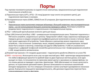 Порты  Под портами понимаются разъемы на задней стенке компьютера, предназначенные для подключения таких внешних устройств как: а) Параллельные порты ( LPT 1,  LPT 2) – 25 гнезд (дырочек чаще синего или розового цвета), для подключения принтеров и сканеров. б) Последовательные порты ( COM 1,  COM 2) 9 или 25 штырьков. Для подключения мыши, внешнего модема. Параллельные порты выполняют операции вв\вывода с большей скоростью, чем последовательные порты – за счет использования большего количества проводов в кабеле.  Некоторые устройства (модемы) могут подключаться и к параллельным и последовательным портам.   в)  PS \2 – небольшой круглый разъем зеленого цвета для мыши. г) Порт  USB  ( Universal Serial Bus )  USB 2 – универсальная последовательная шина. Позволяет подключить к ПКУ много устройств, соединенных в цепочку. Представляет собой 2 пары скрученных проводов для передачи данных в каждом направлении (дифференциальное включение) и линию к питанию. Один порт может адресовать 63 устройства. Таким образом к компьютеру можно подключить одно устройство,  а все остальные  (клавиатура, мышь, модем) соединяются с концентратором, который может быть встроен в монитор, клавиатуру или другое  USB устройство. У  USB  есть возможность соединяться с цифровой телефонной линией без дополнительных плат. Конфигурирование устройств к  USB  осуществляется автоматически. д) Игровой порт (разъем с 15 гнездами-дырочками) – подключается джойстик.(Имеется не у всех ПК) е)  RAID  – контроллер . Используется если у вас не один жесткий диск.  RAID  –архитектура предусматривает, что любая информация хранится по крайней мере на двух отдельных жестких дисках, если один выходит из строя, то пользователи по прежнему имеют доступ к хранимым на сервере файлам, так что отказы дисков не приводят к простоям. Архитектура  RAID  обеспечивает не только целостность данных, но и расслоение дисковой памяти. Данные записываются на несколько накопителей методом чередования, так что в операции считывания и записи участвуют одновременно несколько дисков. В результате повышается производительность, ибо дисковая подсистема перестает быть ограничивающим скорость фактором. 