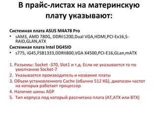В прайс-листах на материнскую плату указывают: Системная плата  ASUS M4A78 Pro sAM3, AMD 780G, DDRII1200,Dual VGA,HDMI,PCI-Ex16,S-RAID,GLAN,ATX Системная плата  Intel DG45ID s775, iG45,FSB1333,DDRII800,VGA X4500,PCI-E16,GLan,mATX 1.   Разъемы:  Socket  -370,  Slot 1 и т.д. Если не указывается то по умолчанию  Socket -7 2.  Указывается производитель и название платы 3. Объем установленного  Cache  (обычно 512 КБ), диапазон частот на которых работает процессор  4. Наличие шины  AGP 5.  Тип корпуса под который рассчитана плата (АТ,АТХ или  BTX ) 