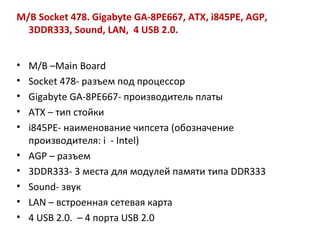 M/B Socket 478. Gigabyte GA-8PE667, ATX, i845PE, AGP, 3DDR333, Sound, LAN,  4 USB 2.0.  M / B  – Main Board Socket  478- разъем под процессор Gigabyte GA -8 PE 667- производитель платы ATX  – тип стойки  i 845 PE - наименование чипсета (обозначение производителя:  i   -  Intel )  AGP  – разъем 3 DDR 333- 3 места для модулей памяти типа  DDR 333 Sound - звук  LAN  – встроенная сетевая карта 4 USB 2.0.  – 4  порта  USB 2.0 