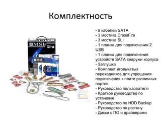 Комплектность - 8 кабелей SATA  - 3 мостика CrossFire  - 3 мостика SLI  - 1 планка для подключения 2 USB  - 1 планка для подключения устройств SATA снаружи корпуса  - Заглушка  - Комплект игольчатых переходников для упрощения подключения к плате различных портов  - Руководство пользователя  - Краткое руководство по установке  - Руководство по HDD Backup  - Руководство по разгону  - Диски с ПО и драйверами  