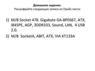 Домашнее задание:   Расшифруйте следующие записи из Прайс-листа: M/B Socket 478. Gigabyte GA-8PE667, ATX, i845PE, AGP, 3DDR333, Sound, LAN,  4 USB 2.0. M/B  SocketA, ABIT, ATX, VIA KT133A 