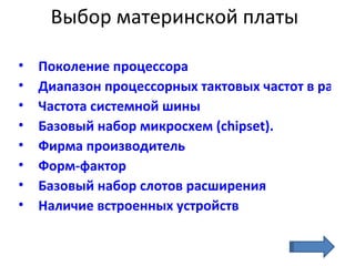 Выбор материнской платы Поколение процессора   Диапазон процессорных тактовых частот в рамках одного поколения Частота системной шины Базовый набор микросхем  ( chipset ).  Фирма производитель Форм-фактор   Базовый набор слотов расширения Наличие встроенных устройств 