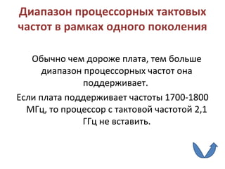 Диапазон процессорных тактовых частот в рамках одного поколения Обычно чем дороже плата, тем больше диапазон процессорных частот она поддерживает.  E сли плата поддерживает частоты 1700-1800 МГц, то процессор с тактовой частотой 2,1 ГГц не вставить. 