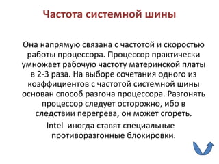 Частота системной шины Она напрямую связана с частотой и скоростью работы процессора. Процессор практически умножает рабочую частоту материнской платы в 2-3 раза. На выборе сочетания одного из коэффициентов с частотой системной шины основан способ разгона процессора. Разгонять процессор следует осторожно, ибо в следствии перегрева, он может сгореть. Intel  иногда ставят специальные противоразгонные блокировки. 
